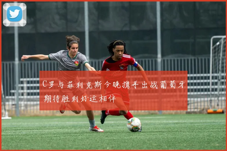 C罗与菲利克斯今晚携手出战葡萄牙期待胜利好运相伴