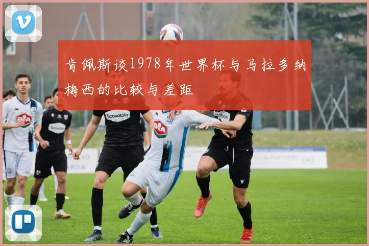 肯佩斯谈1978年世界杯与马拉多纳梅西的比较与差距