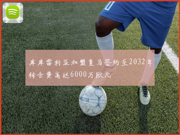 库库雷利亚加盟皇马签约至2032年转会费高达6000万欧元