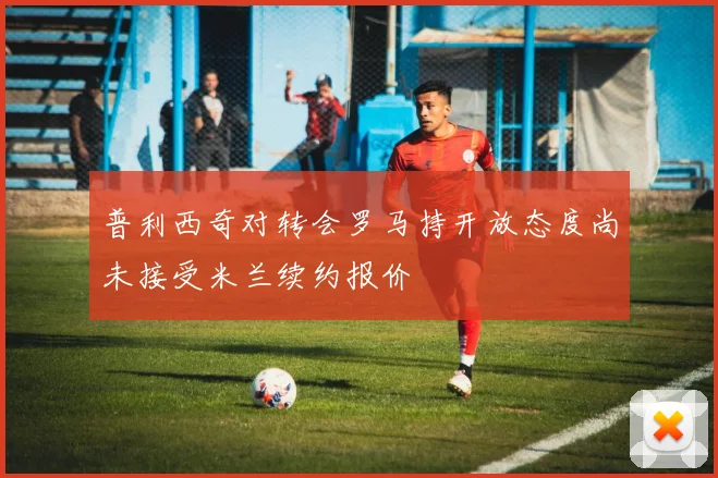 普利西奇对转会罗马持开放态度尚未接受米兰续约报价