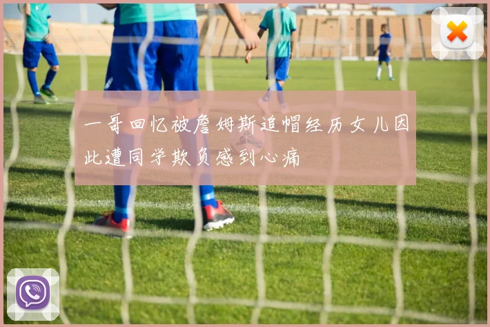 一哥回忆被詹姆斯追帽经历女儿因此遭同学欺负感到心痛