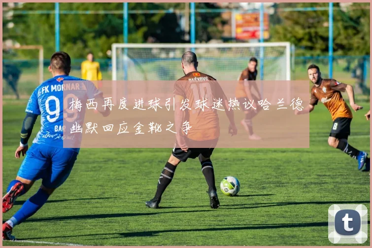 梅西再度进球引发球迷热议哈兰德幽默回应金靴之争