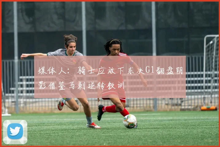 媒体人：骑士应放下东决G1翻盘阴影借鉴马刺逆转教训