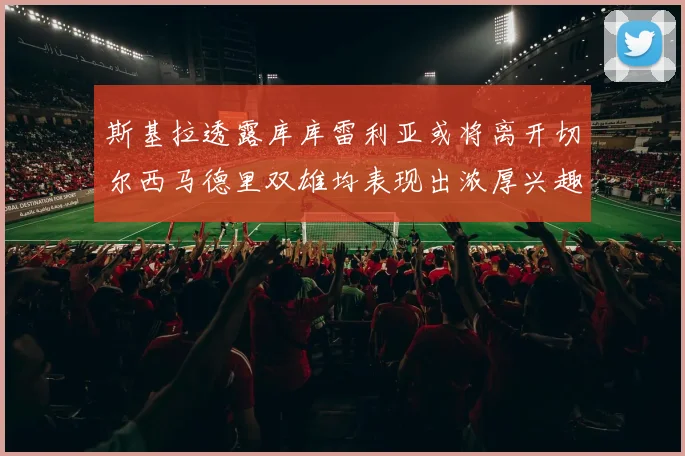 斯基拉透露库库雷利亚或将离开切尔西马德里双雄均表现出浓厚兴趣