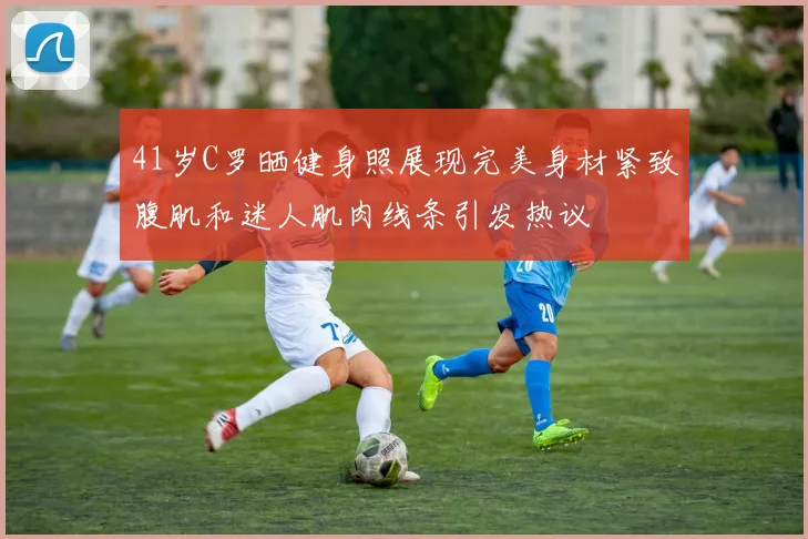 41岁C罗晒健身照展现完美身材紧致腹肌和迷人肌肉线条引发热议