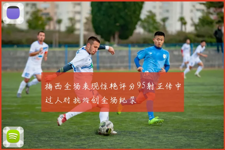 梅西全场表现惊艳评分95射正传中过人对抗均创全场纪录