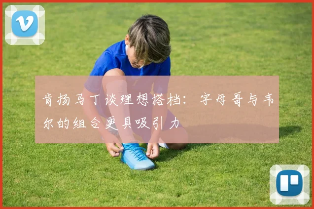 肯扬马丁谈理想搭档：字母哥与韦尔的组合更具吸引力
