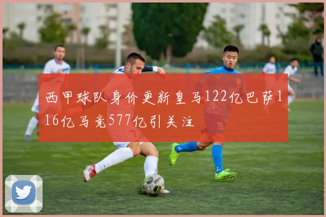 西甲球队身价更新皇马122亿巴萨116亿马竞577亿引关注
