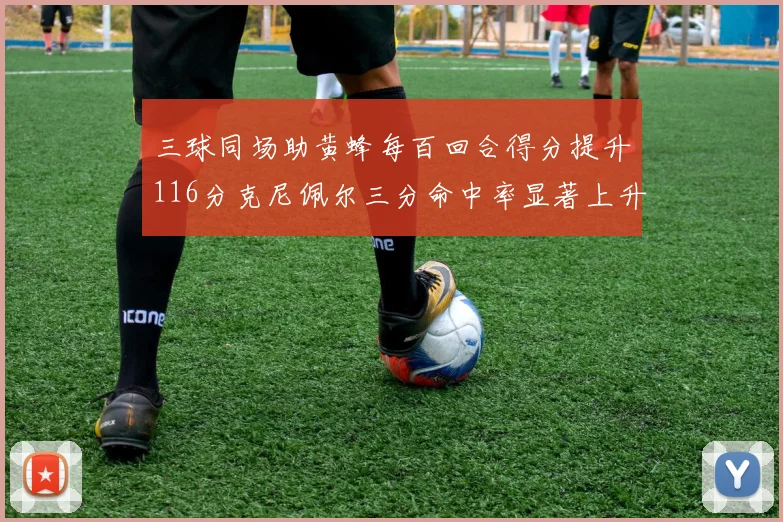 三球同场助黄蜂每百回合得分提升116分克尼佩尔三分命中率显著上升近10