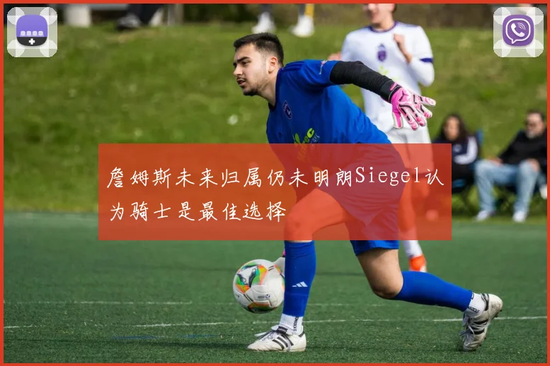 詹姆斯未来归属仍未明朗Siegel认为骑士是最佳选择