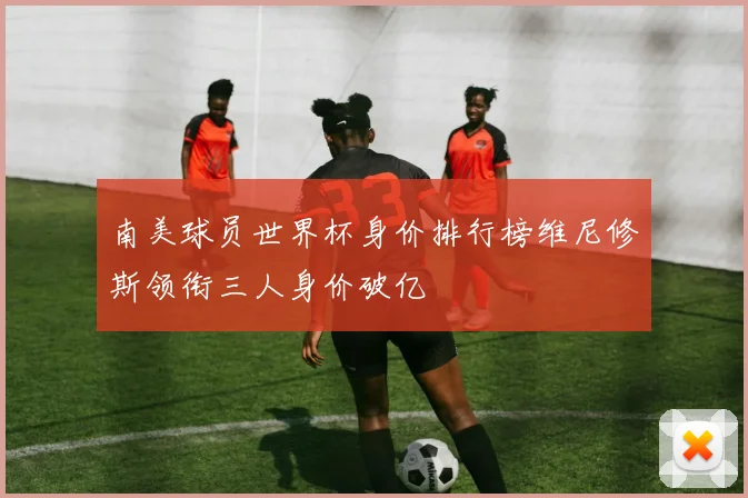 南美球员世界杯身价排行榜维尼修斯领衔三人身价破亿