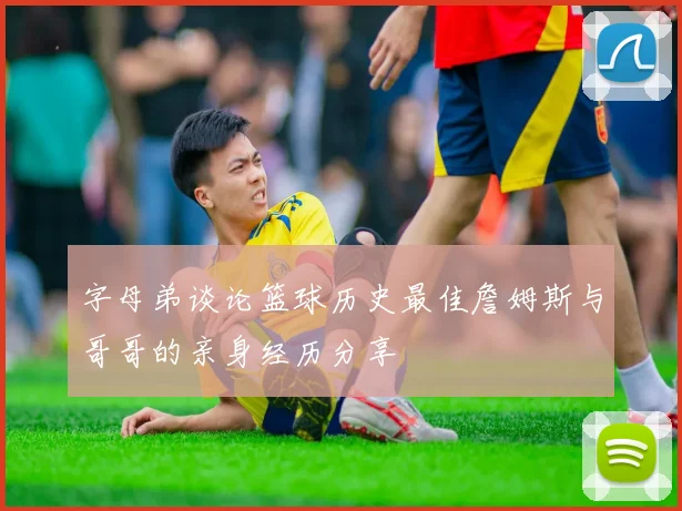 字母弟谈论篮球历史最佳詹姆斯与哥哥的亲身经历分享